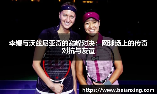 李娜与沃兹尼亚奇的巅峰对决：网球场上的传奇对抗与友谊